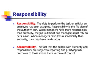 Responsibility 
Responsibility. The duty to perform the task or activity an employee has been assigned. Responsibility is the flip side of the authority coin. When managers have more responsibility than authority, the job is difficult and managers must rely on persuasion. When managers have less responsibility than authority, they may become dictators. 
Accountability.The fact that the people with authority and responsibility are subject to reporting and justifying task outcomes to those above them in chain of control.  