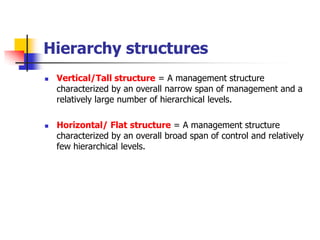 Hierarchy structures 
Vertical/Tall structure= A management structure characterized by an overall narrow span of management and a relatively large number of hierarchical levels. 
Horizontal/ Flat structure= A management structure characterized by an overall broad span of control and relatively few hierarchical levels.  