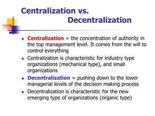 Centralization vs. Decentralization 
Centralization= the concentration of authority in the top management level. It comes from the will to control everything 
Centralization is characteristic for industry type organizations (mechanical type), and small organizations 
Decentralization= pushing down to the lower managerial levels of the decision making process 
Decentralization is characteristic for the new emerging type of organizations (organic type)  