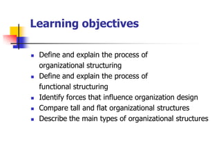 Learning objectives 
Define and explain the process of 
organizational structuring 
Define and explain the process of 
functional structuring 
Identify forces that influence organization design 
Compare tall and flat organizational structures 
Describe the main types of organizational structures  