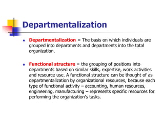 Departmentalization 
Departmentalization= The basis on which individuals are grouped into departments and departments into the total organization. 
Functional structure= the grouping of positions into departments based on similar skills, expertise, work activities and resource use. A functional structure can be thought of as departmentalization by organizational resources, because each type of functional activity –accounting, human resources, engineering, manufacturing –represents specific resources for performing the organization’s tasks.  