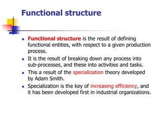 Functional structure 
Functional structureis the result of defining functional entities, with respect to a given production process. 
It is the result of breaking down any process into sub-processes, and these into activities and tasks. 
This a result of the specializationtheory developed by Adam Smith. 
Specialization is the key of increasing efficiency, and it has been developed first in industrial organizations.  