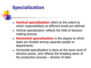 Specialization 
Vertical specializationrefers to the extent to which responsibilities at different levels are defined 
Vertical specialization reflects the field of decision making process 
Horizontal specializationis the degree to which tasks are divided among separate people or departments 
Horizontal specialization is done at the same level of decision power, and reflects the breaking down of the production process –division of labor  