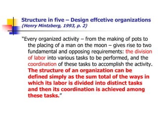 Structure in five –Design effcetive organizations (Henry Mintzberg, 1993, p. 2) 
“Every organized activity –from the making of pots to the placing of a man on the moon –gives rise to two fundamental and opposing requirements: the division of laborinto various tasks to be performed, and the coordinationof these tasks to accomplish the activity. The structure of an organization can be defined simply as the sum total of the ways in which its labor is divided into distinct tasks and then its coordination is achieved among these tasks.”  