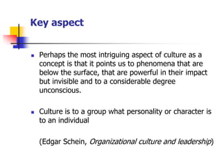 Key aspect 
Perhaps the most intriguing aspect of culture as a concept is that it points us to phenomena that are below the surface, that are powerful in their impact but invisible and to a considerable degree unconscious. 
Culture is to a group what personality or character is to an individual 
(Edgar Schein, Organizational culture and leadership)  