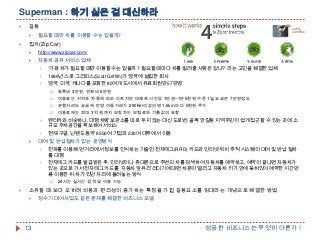 Superman : 하기 싫은 걸 대신하라


갈등




필요할 때만 차를 이용할 수는 없을까?

집카(Zip Car)


http://www.zipcar.com/



자동차 공유 서비스 업체


„가끔 차가 필요할 때만 이용할 수는 없을까 ? 필요할 때마다 차를 빌려줄 사람은 없나?‟ 라는 고민을 해결한 업체



1999년 스콧 그리피스(Scott Griffith)가 영국에 설립한 회사



영국, 미국, 캐나다를 포함한 80여개 도시에서 유료회원만 57만명


등록비 3만원, 연회비 6만원



이용료는 지역과 차종에 따라 다르지만 대체로 시간당 1만원~1만5천원 수준 1일 요금은 7만원정도



운행거리도 요금에 반영 이동거리가 290Km이상이면 1.6km 마다 5천원 추가



이용료에는 최대 3억 원까지 보장하는 보험료와 기름값이 포함







렌터카와 비슷하나, 대형 차량 보관소를 따로 두지 않는 대신 도로변, 골목 안길등 지역주민이 쉽게 접근할 수 있는 곳에 소
규모 주차공간을 확보하여 서비스
현재 구글, 닌텐도등 약 8500여 기업과 230여 대학에서 이용

대여 및 반납절차가 없는 운영방식


전파를 이용해 먼 거리에서 정보를 인식하는 기술인 전자태그(RFID) 카드와 인터넷 위치 추적 시스템이 대여 및 반납 절차
를 대행



전자태그 카드를 발급받은 후, 인터넷이나 휴대폰으로 주변의 차를 검색하여 자동차를 예약하고, 예약이 끝나면 자동차가
있는 곳으로 가서 전자태그 카드를 자동차 앞유리 리더기에 대면 차문이 열리고 자동차 키가 안에 꽂혀있어 예약한 시간만
큼 이용한 뒤 차가 있던 자리에 돌려놓는 방식




24시간 실시간 검색 및 이용 가능

소유할 때 보다 오히려 비용과 편리성이 증가하는 특징을 가진 갈등요소를 임대라는 개념으로 해결한 방법


13

정수기 대여사업도 같은 문제를 해결한 비즈니스 모델

성공한 비즈니스는 무엇이 다른가 !

 