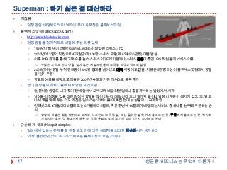 Superman : 하기 싫은 걸 대신하라


귀찮음




검정 양말 배달해드려요! 넥타이 부대 사로잡은 블랙삭스닷컴

블랙삭스닷컴(Blacksocks.com)


http://www.blacksocks.com



검정 양말을 정기적으로 배달해 주는 의류업체


1999년 7월 새미 리히티(Samy Liechti)가 설립된 스위스 기업



2000년에 3명의 직원으로 4개월 만에 100만 스위스 프랑(약 6억8500만원) 매출 발생



이후 B2B 판매를 통해 고객 수를 늘려 스위스의 GE캐피털이나 스위스 금융그룹인 UBS 직원들이 서비스 이용


수많은 고객과 만나야 할 일이 많은 세일즈맨들의 조직을 타겟고객으로 설정







2008년에는 양말 누적 판매량이 100만 켤레를 넘어섰고 미국 시장에도 진출, 지금은 5만명 이상이 블랙삭스닷컴에서 양말
을 '정기 주문„
양말의 성공을 바탕으로 이들은 2007년 속옷과 기본 티셔츠로 품목 추가

현대 남성들의 귀차니즘에서 착안한 사업모델


'신문처럼 양말도 내가 찾기 전에 알아서 꼬박꼬박 배달되면 얼마나 좋을까?„ 하는 발상에서 시작



남성들이 정장을 입을 때면 검정색 양말을 많이 신는데 매일 신다 보니 발가락 끝이나 발꿈치 부분이 헤지기 쉽고, 또, 빨고
나서 짝을 맞춰 두는 것도 귀찮은 일이라는 '귀차니즘'에 빠진 현대 남성들의 니즈에 착안



인터넷으로 4개월마다 3켤레 또는 6개월마다 3켤레, 혹은 한번에 10켤레가 배달되는 서비스 중 하나를 선택해 주문하는 방
식




양말의 색깔은 검정색뿐이고 소재와 디자인도 모두 동일, 대신 길이만 발목 위로 올라오는 것, 무릎까지 올라오는 것, 복사뼈
가 보이는 짧은 것 등 3가지 종류와 각 종류별로 발의 크기에 따라 7가지 사이즈로 판매

단순하게 하라(Keep it simple)


일상에서 접하는 문제를 잘 관찰하고 이에 대한 해결책을 최대한 단순화시켜 생각하라



„가장 불편했던 것이 뭐더라?' 새로운 틈새시장이 보일 것이다.

17

성공한 비즈니스는 무엇이 다른가 !

 