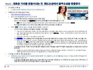 Hunt : 새로운 가치를 만들어내는 자, 레드오션에서 블루오션을 창출한다


뉴 트렌드의 특성




디지털 신인류 사로잡은 인터넷 미디어 허핑턴포스트

허핑턴포스트(Huffington Post)


http://www.huffingtonpost.com/



웹 2.0 방식을 활용한 온라인 미디어 업체

여류작가였던 애리아나 허핑턴이 2005년 회사 설립

2007년 사상 최초로 미국 대선주자들의 온라인 토론회를 주관해 유명세를 타기 시작






작년 9월 하루 방문자 수는 미국의 대표 언론으로 자부하는 워싱턴포스트를 초과

'참여' '공유' '개방'의 웹 2.0 정신을 철저히 활용한 사업 방식

'1인 미디어'라고 불리는 파워 블로거 집단을 기자로 활용









소셜 미디어가 발달하면서 새롭고 수준 높은 글을 올리는 파워 블로거들은 팬을 거느리고 있을 정도로 막강한 영향력을 자랑
상근 직원은 불과 50여명이지만 3000여명 이상의 블로거 기자가 비즈니스，스포츠，엔터테인먼트에 이르기까지 다양한 영
역의 기자 역할 수행
국내에서는 오마이뉴스, 딴지일보가 비슷한 형식

소셜 네트워크 서비스(SNS)인 페이스북을 활용, 2009년 8월 '허핑턴포스트 소셜뉴스'라는 페이스북 커넥트 서비스를 시작


페이스북 커넥트 서비스는 소비자가 허핑턴포스트에서 보았던 뉴스를 손쉽게 페이스북으로 옮겨올 수 있는 기능을 제공하는
것. 옮겨진 기사 링크는 해당 페이스북을 방문한 지인들에게 노출되고 친구가 추천한 기사나 글을 신뢰하는 페이스북 유저들
은 이를 보기 위해 허핑턴포스트를 다시 방문하는 선순환을 생성. 이후 페이스북 방문자가 구글 이용자를 넘어설 정도로 규모
가 커지면서 허핑턴포스트 방문자도 덩달아 50% 가까이 증가

소비자들로 하여금 가벼운 게임 방식을 통한 경쟁을 유도해 익명성을 이용한 부적절한 댓글을 줄이고 양질의 정보가 공유되
도록 유도




미국 버락 오바마 대통령이 참모진에게 워싱턴포스트와 함께 읽어보라고 말해 화제가 된 온라인미디어

댓글을 다는 독자의 추종자(Fan) 수를 표시함으로써 댓글의 신뢰성을 독자들이 판단할 수 있도록 한 것. 소비자들은 댓글이
마음에 들면 해당 댓글 작성자의 아이디를 클릭해서 그 사람의 팬으로 등록

'디지털 신인류'의 특성 활용 중요


20

허핑턴포스트는 온라인 미디어 업체의 장점인 빠른 기사 전달뿐 아니라 관계를 중요시하는 '디지털 신인류'의 특성을 적극
적으로 활용해 성공한 셈.

소비자들의 정보를 접하는 통로가 늘어나면서 특정 미디어에 대한 신뢰보다는 누가 추천하거나, 많은 논의가 이루어지는 기
사를 더욱 관심있게 본다는 특성을 이용하여 소셜뉴스를 생성

성공한 비즈니스는 무엇이 다른가 !

 