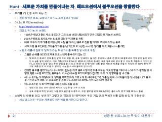 Hunt : 새로운 가치를 만들어내는 자, 레드오션에서 블루오션을 창출한다


우리를 더 건강하게 하는 것




진정성 있는 음료, 오바마가 마시고 코카콜라가 탐내다

어니스트 티(honest tea)


http://www.honesttea.com/



저당도 유기농 차 브랜드



2004년 병음료 회사로서는 최초로 공정무역 제품을 유통



버락 오바마 미국 대통령이 당선자 시절 즐겨 마신 음료로 전용 헬기에도 구비돼 있다는 음료





1998년 예일대 출신 세스 골드먼과 그의 스승 배리 네일버프가 만든 저당도 유기농 차 브랜드

세계 최강 음료업체인 코카콜라가 탐을 낸 기업으로 3년 전 4000만 달러를 주고 지분 40%를 매입

브랜드 이름에 걸맞게 '정직'이라는 핵심 가치를 독특한 방식으로 구현


그들은 손해를 보더라도 제품으로 소비자를 속이지 않는 것.


'제로'라는 음료수 판매를 눈앞에 두고 있을 때, 상표 인쇄까지 들어간 상태에서 음료 한 병에 3.5칼로리의 영양분이 들어 있다
는 사실을 알게 되었고, 미국 식품의약국(FDA)은 5칼로리 이하의 음료는 제로 칼로리로 광고할 수 있도록 허용하고 있었지만
어니스트티는 설탕 몇 스푼에 양심을 팔지 않고 '제로' 대신 '텐'이라 이름 붙인 새로운 제품을 만들어 런칭하여 100% 천연 무
가당 제품은 맛이 있을 수 없다는 사실을 소비자들에게 인식시킴



건강한 음료를 팔겠다는 어니스트티의 진심은 미국 음료시장의 판도를 바꾸는 데도 영향을 미쳐 어니스트티가 창립될 당시
병당 평균 100칼로리였던 음료들이 2010년에 60칼로리대로 떨어진 것만 봐도 그 영향력을 알 수 있음



어니스트티는 마케팅에서도 정직을 추구했으며, 미국 6개 도시에 무인가판대를 설치해 소비자들이 알아서 돈을 내고 음료
를 가져가도록 했음. 이 프로모션을 통해 어니스트티의 브랜드 인지도는 더욱 높아짐



어니스트티는 사회적 책임을 다하는 데도 힘을 쏟음





원산지인 인도 마카이바리 지역의 건강한 숲 가꾸기 지원
상표 라벨에 찍힌 잉크는 식물성 오일만을 사용하고, 자원 절약을 위해 2009년에는 플라스틱 병 무게를 22%나 줄임

소비자의 마음을 얻고 싶은가? 그렇다면 경영의 전 영역에서 우리 기업만의 핵심가치를 진정성 있게 구현하라.


21

세스 골드먼은 "우리는 제품보다 정직성을 중시한다"고 말한다.

성공한 비즈니스는 무엇이 다른가 !

 