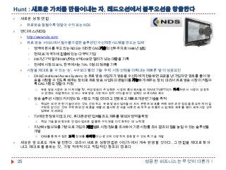 Hunt : 새로운 가치를 만들어내는 자, 레드오션에서 블루오션을 창출한다


새로운 성장 엔진




유료방송 잘될수록 덩달아 수익 보는 NDS

엔디에스(NDS)


http://www.nds.com/



유료 방송 서비스에서 필수불가결한 솔루션인 수신제한시스템을 만드는 업체



현재 25개 국가에 진출해 있는 다국적 기업



2007년 7억 달러2008년에는 8억5000만 달러가 넘는 매출을 기록





영국에 본사를 두고 있는 NDS는 이러한 CAS기술의 선두주자로 1988년 설립

전세계 시장의 30%, 한국에서는 70% 이상의 점유율 기록

시장을 제대로 볼 수 있는 '눈„, 누구보다 빨리 기술 우위, 시장 선점을 이뤄내는 재빠른 '발„이 성공요인


CAS(Conditional Access System) 는 유료 방송 사업자가 방송을 수신자에게 전송하면 요금을 낸 가입자만 암호를 풀어 방
송을 시청할 수 있도록 해주는 장치로 유료 방송 사업자의 돈벌이를 가능하게 해주는 장치. 따라서 유료 방송 시장이 커질수
록 CAS시장도 덩달아 커짐




방송 솔루션 시장이 커지면 STB 시장도 커질 것이라고 전망하고 재빠르게 관련 기술을 축적




핵심 기술을 바탕으로 인접사업으로 진출해 수익원을 다각화하는 데 노력함

지난해 9월 STB를 기반으로 가입자 개인별로 시청 정보를 조사하여 기존 시청률 조사 결과의 질을 높일 수 있는 솔루션을
개발




핵심은 보안 관련 기술이라는 것도 간파하고 유료 방송사업자들이 자사 콘텐츠 보호를 위해 보안과 안정성을 중요하게 여길
수밖에 없다는 것에 주목해 보안 제품을 재빨리 출시해 한국을 비롯한 세계 주요 셋톱박스 업체와 제휴를 맺어 세계시장 선두
업체로 자리매김

TV에만 한정하지 않고 PC, 휴대폰 관련 업체들과도 제휴를 맺으며 영역을 확장




유료 방송시장은 과거 케이블TV, 위성방송이 주도해온 시장에 통신회사들의 인터넷TV(IPTV)가 가세하면서 시장이 성장하
고 경쟁도 치열해지고 있으나 유료방송 시장에서 정작 이익을 보는 업체는 바로 CAS 회사

CAS를 통해 수집한 고객 정보를 마케팅이나 광고에 다양하게 응용할 수 있도록 기술 개발

세상은 앞으로도 계속 발전한다. 따라서 새로운 성장엔진은 어딘가에서 계속 탄생할 것이다. 그 엔진을 제대로 찾아
내고 제대로 활용하는 것, 가장 적극적이고 직접적인 창조의 경로다

25

성공한 비즈니스는 무엇이 다른가 !

 