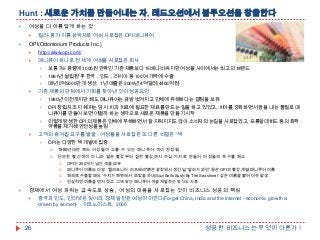 Hunt : 새로운 가치를 만들어내는 자, 레드오션에서 블루오션을 창출한다


여성을 더 아름답게 하는 것




컬러·용기·이름 삼박자로 여심 사로잡은 OPI 매니큐어

OPI(Odontorium Products Inc.)


http://www.opi.com/



매니큐어 하나로 전 세계 여심을 사로잡은 회사



1981년 설립된 후 한국，인도，러시아 등 100여 개국에 수출





보통 7㎖ 용량에 1000원 안팎인 기존 제품보다 15배나 비싸지만 여성들 사이에서는 최고의 브랜드
매년 5억5000만개 생산, 1년 매출은 2009년 4억달러(4400억원)

기존 제품의 단점에서 기회를 찾아낸 것이 성공요인



OPI 창립자 조지 쉐퍼는 당시 치과 치료에 필요한 재료를 만드는 일을 하고 있었고, 치아를 강화하면서 광을 내는 물질로 매
니큐어를 만들어 보면 어떨까 하는 생각으로 새로운 제품을 만들기 시작





1980년 이전까지만 해도 매니큐어는 금방 벗겨지고 인체에 유해하다는 결점을 보유.

이렇게 탄생한 OPI의 제품은 인체에 무해하면서 잘 지워지지도 않아 소비자의 눈길을 사로잡았고, 포름알데히드 등의 화학
약품을 제거해 안전성을 높임

고객의 숨겨진 요구를 발굴 - 여성들을 사로잡은 또 다른 비결은 '색„


OPI는 다양한 색 개발에 집중


1980년대만 해도 여성들이 고를 수 있는 매니큐어 색이 한정됨



단순한 빨간색이 아니라 옅은 빨강부터 진한 빨강까지 수십 가지로 만들어 여성들의 욕구를 해소



매니큐어 이름도 다양. '캘리포니아 라즈베리''붉은 광장에서 생긴 일''말라가 와인' 등은 OPI의 빨강 계열 매니큐어 이름



해외로 수출할 때도 '수지가 해변에서 초밥을 파네(Suzi Sells Sushi By The Seashore)' 같은 이름을 붙여 이슈 발생





OPI는 200개가 넘는 색을 보유

인상적인 이름을 먼저 짓고 그에 맞는 매니큐어 색을 개발하는 방식도 사용

경제에서 여성 파워는 급속도로 상승, 여성의 마음을 사로잡는 것이 비즈니스 성공의 핵심


26

중국과 인도, 인터넷은 잊어라. 경제 발전은 여성이 이끈다(Forget China, India and the Internet - economic growth is
driven by women) - 이코노미스트, 2006

성공한 비즈니스는 무엇이 다른가 !

 