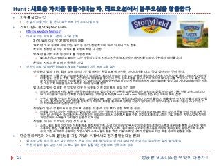 Hunt : 새로운 가치를 만들어내는 자, 레드오션에서 블루오션을 창출한다


지구를 살리는 것




온실가스 줄이기 팀 둔 미 요구르트 1위 스토니필드 팜

스토니필드 팜(Stonyfield Farm)



http://www.stonyfield.com/
미국 유기농 요거트 시장에서 1위 업체

3.4억 달러 이상(약 3700억 원)의 매출

1983년 미국 뉴햄프셔에 있는 유기농 농업 전문학교에 개리 허시버그가 합류

학교의 장점인 유기농 요거트를 사업화하면서 성장

2006년 본격적으로 환경보호를 기업전략화


CEO 대신 CE-Yo 라고 불리는 그는 개인의 건강도 지키고 지구도 보호하자는 메시지를 전파하기 위해서 래퍼를 자처

환경도 지키고 돈도 버는 똑똑한 기업
전사적으로 맵((MAP: Mission Action Program)이란 프로그램 실시

전직원이 맵의 11개 팀에 소속되는데, 각 팀에서는 환경보호에 관련된 아이디어를 내고 직접 실천하는 것이 목적.








맵 프로그램이 성공할 수 있었던 이유는 직원들이 환경보호에 공감하기 때문





카풀을 하거나 자전거 이용 또는 걸어서 출 퇴근 하는 직원에게 인센티브 부여. 지구의 날(Earth Day)에는 자전거 무료 수리. 이 외 모든 직
원은 1년 근무일수 중 이틀은 자신이 원하는 비영리단체에서 자원봉사 활동 수행. 환경보호를 중요시하는 기업 문화는 자연스럽게 직원의
개인 삶에도 스며들며 가치관이 일관성 있게 전달

직원뿐 아니라 고객과도 이런 생각 공유




공감은 교육에서 시작. 일단 신규직원이 들어오면 입사 첫날은 하루 종일 환경에 대한 교육으로 진행. 반나절은 기후 변화 교육 그리고 나
머지 시간은 유기농 농업 체험. 이튿날부터는 "먹으면서 학습(Munch and Learns)"이라는 점심시간 교육이 계속 진행.
누구나 실천할 수 있는 환경보호 팁도 "그린 팁(Green Tips)"이라는 제목으로 2주마다 전사에 돌린다. 예를 들면 '흰 지붕 만들기'와 같은 팁
도 있다. 흰색은 빛과 태양 열기를 반사하기 때문에 지붕을 흰색으로 칠하면 집안이 덜 더워지고 냉방비용을 20%까지 줄일 수 있다는 것.
각 가정에서 바로 실천할 수 있다.

직원들이 일상 생활에서도 환경보호 습관을 갖출 수 있도록 다양한 혜택을 공급




예를 들면, "건물 온실 가스 배출 줄이기" 팀의 경우 회사 내 안 쓰는 전등 끄기 운동과 풍력에너지 사용 아이디어를 통해 지금까지 2백만 달
러를 절감. "운송 & 유통" 팀은 이산화탄소 배출량을 줄이는데 주력. 연료효율을 높이기 위해 트럭에 GPS 장치를 부착하고 가장 짧은 노선
을 사전에 파악해 운송 거리를 줄인 것. 결과적으로 2006년부터 2010년까지 운송비용에서 760만 달러를 절약. 2007년과 2008년에는 자동
차 대신 기차 배송을 늘려서 추가로 250만 달러를 절약.

스토니필드 팜의 이야기와 가치를 제품 포장지에 기록. 소셜 미디어 담당 부사장이 있을 정도로 페이스북과 트위터를 통해 소비자와 열린
소통에도 충실. 이를 통해 올바른 음식 선택 교육은 물론이며 스토니필드 팜에서 키우는 젖소들은 어떻게 지내는지도 동영상으로 꾸준히
공개. 이런 고객과의 공감대는 자연스럽게 스토니필드 팜을 '착한 기업'으로 인식하게 만들었고 이는 매출 증대에 영향을 미침

단순한 마케팅이 아니라 진정성을 가진 기업이 시장에서도 평가를 받는다는 원리



27

맵 프로그램 초기 목표는 "2010년까지 온실 가스 배출 50% 감소"였는데, 2010년 온실가스 감소량은 실제 48% 달성
착한 기업이 살아남는 시대, 스토니필드 팜의 실질적인 환경보호 전략으로 성공

성공한 비즈니스는 무엇이 다른가 !

 