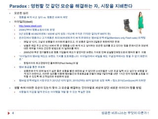 Paradox : 영원할 것 같던 모순을 해결하는 자, 시장을 지배한다
모순된 심리





명품을 싸게 사고 싶다 vs. 명품은 비싸야 제맛

아이딜리(ideeli)





http://www.ideeli.com



2006년부터 명품쇼핑사이트 운영



3년 성장률 40,882퍼센트 / 400배 넘게 성장 / 지난해 수익은 7770만 달러(약 885억 원)



온라인에서 명품이나 고가제품은 최대 80퍼센트까지 싸게 판매파는 멤버쉽 반짝세일(Members only Flash-sale) 마케팅



남들은 제값 주고 샀거나 비싸서 못 산 명품을 나만 싸게 사고 싶어하는 모순된 심리를 갖고 있다는 점을 판매시간과 대상에
대한 제약을 가하는 간단한 방법으로 이 딜레마를 제거





매일 낮 12시, 그날의 상품들이 사이트에 올라오고, 이 상품은 길어야 2일동안 회원에게만 판매

2000년대 후반 경기불황으로 명품 기업들에 제고가 쌓였지만 브랜드 가치로 인해 상설할인매장으로의 땡처리 불가 이용

“아이딜리의 멤버쉽 제도는 브랜드 가치를 보호해줍니다. 아이딜리에서 세일을 해도 구글검색에서는 찾을 수 없기 때문이
죠.”




멤버 등급을 통한 유료화




창립자이자 최고경영자인 폴허레이(Paul Herley)의 말
상품판매 수익 외에 놓치기 싫은 좋은 상품을 빨리 매진돼 살 수 없다면 소비자들은 „나만 조금 일찍 사고 싶다‟는 바람을 갖
게 되기 마련이고, 이러한 심리를 이용해 멤버들간의 유료등급을 만들어 매달 7달러씩을 내면 1시간 먼저 정보를 쇼핑을 시
작할 수 있도록 해 고객심리와 유료화에 성공

멤버쉽 반짝세일의 시장규모가 2012년 10억 달러, 2015년에는 60억 달러로 성장 예측 – 컴스코어(ComScore)에 의하면
…

생활 속에 어떠한 모순이 있는지 찾아 그 모순을 해결하는 것이야말로 세상에 없던 새로운 아이디어 창출 방법





4

사람들의 지갑을 열게 만드는 아이템을 개발 할 수 있는 확실한 경로

성공한 비즈니스는 무엇이 다른가 !

 