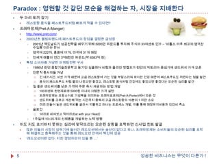 Paradox : 영원할 것 같던 모순을 해결하는 자, 시장을 지배한다
두 마리 토끼 잡기





레스토랑 음식을 패스트푸드처럼 빠르게 먹을 수 있다면?

프레타망제(Pret-A-Manger)





http://www.pret.com/



2000년초 웰빙트랜드에 패스트푸드의 장점을 결합한 급성장

2001년 맥도날드가 성공전략을 배우기 위해 5000만 파운드를 투자해 주식의 33퍼센트 인수 – „비틀스 이후 최고의 영국산
수입품‟이라는 찬사

영국에 222개, 홍콩에 11개, 미국에 31개 매장

전세계 매출이 연간 3억8천만 파운드(약 6583억 원)



특정 소비자층 겨냥한 마케팅전략 구사

1986년 런던 종합기술전문학교 동기인 싱클레어 비첨과 줄리언 멧켈프가 런던의 빅토리아 중심가에 샌드위치 가게 오픈

전문직 종사자들 겨냥





질 좋은 샌드위치를 낮은 가격에 주문 즉시 제공하는 방법 개발







100퍼센트 천연재료에 5000원 이내의 저렴한 가격 실현
프레타망제는 프랑스어로 기성복을 의미하는 프레타포르테(Pret-A-Porter)에서 따온 것
샌드위치를 고르고 계산해 먹는 시간까지 합해서 고급 레스토랑의 10분의 1 미만 소요
미리 만들어 놓은 샌드위치를 골라서 지불하고 떠나는 프로세스 개발, 이를 통해 매장유지비용과 인건비 축소

슬로건




긴 대기시간, 비싼 가격 때문에 고급 레스토랑에 가는 것을 부담스러워 하지만 건강 때문에 패스트푸드도 꺼린다는 점을 발견
음식이 패스트푸드 처럼 빨리 나왔으면 좋겠고, 레스토랑 음식처럼 건강에도 좋았으면 좋겠다는 모순된 심리를 발견

„머리로 따져보고 먹어라(Eat with your Head)‟

1주일에 10~20개의 신제품을 개발하는 노력 병행

이도 저도 포기하지 못하는 심리에 맞닥뜨리는 모순된 상황을 포착하면 신사업 힌트 발굴






5

많은 이들이 시장이 성숙기에 들어간 레드오션에서는 승산이 없다고 하나, 프레타망제는 소비자들의 모순된 심리를 포착
해 해결하고 충족해주는 것을 통해 레드오션 안에서 혁신에 성공
„레드오션이란 없다. 지친 경영자만이 있을 뿐 …‟

성공한 비즈니스는 무엇이 다른가 !

 