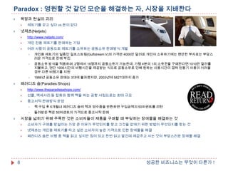 Paradox : 영원할 것 같던 모순을 해결하는 자, 시장을 지배한다
욕망과 현실의 괴리





제트기를 갖고 싶다 vs.돈이 없다

넷제츠(Netjets)





http://www.netjets.com/



개인 전용 제트기를 판매하는 기업



여러 사람이 공동으로 제트기를 소유하는 공동소유 판매방식 개발


개인용 제트기의 일종인 걸프스트림(Gulfstream V)의 가격은 4000만 달러로 개인이 소유하기에는 웬만한 부자로는 부담스
러운 가격으로 판매 부진



공동소유 방식을 적용하며, 2명에서 16명까지 공동소유가 가능한데, 가령 4분의 1의 소유권을 구매한다면 1010만 달러를
지불하고, 연간 1000시간의 비행시간을 제공받는 식으로 공동소유로 인해 원하는 사용시간이 겹쳐 전용기 사용이 어려울
경우 다른 비행기를 지원



1986년 공동소유 판매는 3대에 불과했지만, 2003년에 5827대까지 증가

패러디즈 숍(Paradies Shops)





http://www.theparadiesshops.com/



선물, 액세서리 등 잡화와 함께 책을 파는 공항 서점으로는 최대 규모



중고서적 판매방식 운영


책 구입 후 6개월내 패러디즈 숍에 책과 영수증을 반환하면 구입금액의 50퍼센트를 리턴



돌려받은 책은 50퍼센트의 가격으로 중고서적 판매

시장을 넓히기 위해 주목한 것은 소비자들이 제품을 구매할 때 부딪히는 장애물을 해결하는 것






넷제츠는 개인용 제트기를 타고 싶은 소비자의 높은 가격으로 인한 장애물을 해결



6

소비자가 구매를 망설이는 가장 큰 이유가 무엇인지를 찾고 그것을 없애기 위한 방법이 무엇인지를 찾는 것
패러디즈 숍은 비행 중 책을 읽고 싶지만 짐이 되고 한번 읽고 말건데 제값주고 사는 것이 부담스러운 장애물 해결

성공한 비즈니스는 무엇이 다른가 !

 