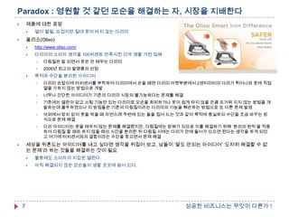 Paradox : 영원할 것 같던 모순을 해결하는 자, 시장을 지배한다
제품에 대한 로망





열이 펄펄, 뜨겁지만 절대 옷이 타지 않는 다리미

올리소(Oliso)





http://www.oliso.com/



다리미의 소비자 생각을 100퍼센트 만족시킨 미국 생활 가전 업체





다림질은 잘 되면서 옷은 안 태우는 다리미
2006년 최고의 발명품의 선정

목적과 수단을 분리한 아이디어


다리미 손잡이에 터치센서를 부착하여 다리미에서 손을 떼면 다리미 아랫부분에서 2센티미터의 다리가 튀어나와 옷에 직접
열을 가하지 않는 방법으로 개발



너무나 간단한 아이디어가 기존의 다리미 시장의 불가능하다는 문제를 해결



기존에는 열판이 없고 스팀 기능만 있는 다리미로 모순을 회피하거나 옷이 쉽게 타지 않을 만큼 뜨거워 지지 않는 방법을 개
발하는데 몰두하였으나 이 방법들은 기존의 다림질이라는 다리미의 기능을 훼손하는 방법으로 또 다른 문제 발생



야외에서 망치 없이 못을 박을 때 자연스레 주변에 있는 돌을 집어 드는 것과 같이 목적에 충실하되 수단을 조금 바꾸는 방
식으로 문제 해결



다리 아이디어는 옷을 태우지 않는 문제를 해결했지만, 다림질에는 방해가 되므로 이를 해결하기 위해 „분리의 원칙‟을 적용
하여 다림질 할 때와 하지 않을 때의 시간을 분리한 뒤 다림질 시에는 다리가 안에 들어가 있으면 된다는 생각을 하게 되었
고 여기에 터치센서와의 결합이라는 수단을 찾으면서 문제 해결

세상을 뒤흔드는 아이디어를 내고 싶다면 생각을 뒤집어 보고, 남들이 „말도 안되는 아이디어‟ „도저히 해결할 수 없
는 문제‟라 하는 것들을 해결하는 것이 필요






7

불황에도 소비자의 지갑은 열린다.
아직 해결되지 않은 모순들이 생활 곳곳에 숨어 있다.

성공한 비즈니스는 무엇이 다른가 !

 