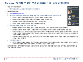Paradox : 영원할 것 같던 모순을 해결하는 자, 시장을 지배한다
작은 회사의 인재 뽑기





천재가 필요하다 vs. 쓸 만한 인재들은 다 어디로 갔나

톱코더(Topcoder)





http://www.topcoder.com/



톱코더 매치(Topcoder Match)라는 대회를 통해 프로그래머 인재를 끌어모은 커뮤니티 업체



숨은 있는 개발자들을 유치하기 위해 구글, 인텔등의 글로벌 기업에서 요청



콘테스트가 열리면 전세계에서 5000명이 넘는 프로그래머 참가





창업자 로버트 휴즈(Robert Hughes)가 프로그래머 유치에 어려움으로 시작

2001년 설립후 정식직원은 120명, 프로그래머회원은 40만명

명예욕을 이용해 인재를 끌어 모으는 방법 구현



해커들에게 문제를 부여하고 콘테스트를 통해 자신들의 실력을 드러내게 함으로써 인재를 발굴하는 방법 개발



톱코더 매치(Topcoder Match)라는 온라인 상에 전세계 프로그래머를 대상으로 알고리즘 문제풀이 대회를 개최하고 결과를
순위로 보여주며 우승자에게 상금을 주는 방식으로 시합에 참가하기 위해 자신의 신상정보를 작성하게 만들어 전세계 실력
자들의 정보를 수집하는 방식





대부분의 해커들이 재미로 해킹을 하거나 아무런 대가 없이 오픈 소스 프로그램을 개발한다는 점에 착안

우승자들의 프로필을 보면 대만, 인도, 필리핀, 폴란드 등의 20대 초반 학생들이 많으며 이들은 기존의 인력 채용방식으로는
찾아낼 수 없는 인재들임

기업 후원으로 발전


최근 기업들이 자신들의 개발해야 하는 알고리즘들을 문제로 내어 콘테스트를 통해 다양한 해결책을 찾는 방식으로 이용하
고 있으며, 이를 통해 기존의 개발 비용보다 50 퍼센트나 절감 효과를 보고 있음

인재전쟁시대에 고액연봉이나 기업의 브랜드 인지도 없이는 인재 채용이 불가능하다고 생각했던 안일한 믿음에 일
침을 가하는 창조 혁신



8

성공한 비즈니스는 무엇이 다른가 !

 