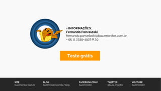SITE
buzzmonitor.com.br
BLOG
buzzmonitor.com.br/blog
FACEBOOK.COM/
buzzmonitor
TWITTER
@buzz_monitor
YOUTUBE
Buzzmonitor
+ INFORMAÇÕES:
Fernando Panveloski
fernando.panveloski@buzzmonitor.com.br
+ 55 11 2339-4928 R.29
Teste grátis
 