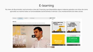 E-learning
No menu do Buzzmonitor você encontra a área de E-learning, que disponibiliza alguns materiais gratuitos com dicas de como
aproveitar ao máximo todas as funcionalidades da ferramenta e otimizar o seu monitoramento de redes sociais.
 