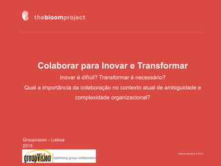 thebloomproject © 2013
Colaborar para Inovar e Transformar
Inovar é difícil? Transformar é necessário?
Qual a importância da colaboração no contexto atual de ambiguidade e
complexidade organizacional?
Groupvision - Lisboa
2015
 