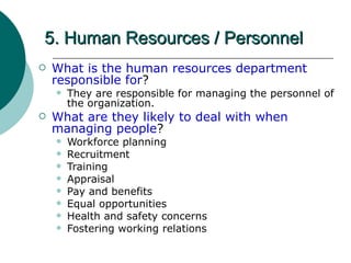 5. Human Resources / Personnel What is the human resources department responsible for ? They are responsible for managing the personnel of the organization. What are they likely to deal with when managing people ? Workforce planning Recruitment Training Appraisal Pay and benefits Equal opportunities Health and safety concerns Fostering working relations  