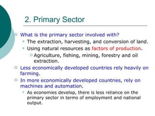 2. Primary Sector What is the primary sector involved with? The extraction, harvesting, and conversion of land. Using natural resources as  factors of production . Agriculture, fishing, mining, forestry and oil extraction. Less economically developed countries rely heavily on farming . In more economically developed countries, rely on machines and automation . As economies develop, there is less reliance on the primary sector in terms of employment and national output. 