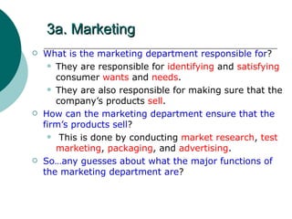 3a. Marketing What is the marketing department responsible for ? They are responsible for  identifying  and  satisfying  consumer  wants  and  needs . They are also responsible for making sure that the company’s products  sell . How can the marketing department ensure that the firm’s products sell ? This is done by conducting  market research ,  test marketing ,  packaging , and  advertising . So…any guesses about what the major functions of the marketing department are ? 
