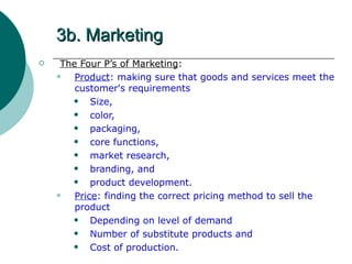 3b. Marketing The Four P’s of Marketing : Product : making sure that goods and services meet the customer's requirements Size,  color,  packaging,  core functions,  market research,  branding, and  product development. Price : finding the correct pricing method to sell the product Depending on level of demand Number of substitute products and Cost of production. 
