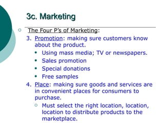 3c. Marketing The Four P’s of Marketing : 3. Promotion : making sure customers know about the product. Using mass media; TV or newspapers. Sales promotion Special donations Free samples 4. Place : making sure goods and services are in convenient places for consumers to purchase. Must select the right location, location, location to distribute products to the marketplace.  