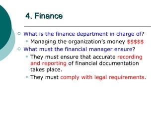 4. Finance What is the finance department in charge of ? Managing the organization’s money  $$$$$ What must the financial manager ensure ? They must ensure that accurate  recording and reporting  of financial documentation takes place. They must  comply with legal requirements. 