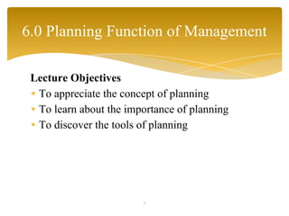 Lecture Objectives
∗ To appreciate the concept of planning
∗ To learn about the importance of planning
∗ To discover the tools of planning
1
6.0 Planning Function of Management
 