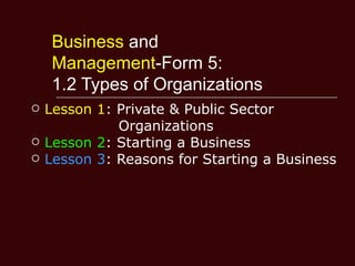 Business and
     Management-Form 5:
     1.2 Types of Organizations
   Lesson 1: Private & Public Sector
              Organizations
   Lesson 2: Starting a Business
   Lesson 3: Reasons for Starting a Business
 