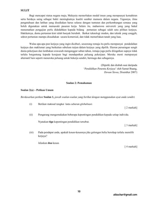 SULIT
        Bagi mencapai status negara maju, Malaysia memerlukan modal insan yang mempunyai kemahiran
serta berdaya saing sebagai bukti meningkatnya kualiti sumber manusia dalam negara. Tegasnya, ilmu
pengetahuan dan latihan yang disediakan harus selaras dengan tuntutan dan perkembangan semasa yang
boleh digunakan untuk memasuki pasaran kerja. Selain itu, mahasiswa universiti yang yang bakal
menamatkan pengajian perlu didedahkan kepada bidang pertanian sebagai salah satu pilihan kerjaya.
Hakikatnya, dunia pertanian kini telah banyak berubah. Berkat teknologi moden, dan teknik yang canggih,
sektor pertanian mampu diusahakan secara komersial, dan tidak memerlukan tanah yang luas.

         Walau apa-apa pun kerjaya yang ingin diceburi, seseorang remaja itu perlu mempunyai pendedahan
kerjaya dan maklumat yang berkaitan sebelum terjun dalam kerjaya yang dipilih. Ekoran persaingan sengit
dunia pekerjaan dan lambakan siswazah menganggur saban tahun, remaja juga perlu diingatkan supaya tidak
terlalu bergantung kepada kerajaan bagi mendapatkan peluang pekerjaan. Mereka mesti mempunyai
alternatif lain seperti meneroka peluang untuk bekerja sendiri, berniaga dan sebagainya.

                                                                       (Dipetik dan diubah suai daripada
                                                        ‘Pendidikan Penentu Kerjaya’ oleh Samat Buang,
                                                                         Dewan Siswa, Disember 2007)



                                         Soalan 2: Pemahaman

Soalan 2(a) – Petikan Umum

Berdasarkan petikan Soalan 1, jawab soalan-soalan yang berikut dengan menggunakan ayat anda sendiri.

        (i)     Berikan maksud rangkai kata cabaran globalisasi.
                                                                                             [ 2 markah]

        (ii)    Pengarang mengemukakan beberapa kepentingan pendidikan kepada setiap individu.

                Nyatakan tiga kepentingan pendidikan tersebut.
                                                                                             [ 3 markah]

        (iii)   Pada pendapat anda, apakah kesan-kesannya jika golongan belia bersikap terlalu memilih
                kerjaya?

                Jelaskan dua kesan.
                                                                                             [ 4 markah]




                                                   10
                                                                                   atbochar@gmail.com
 