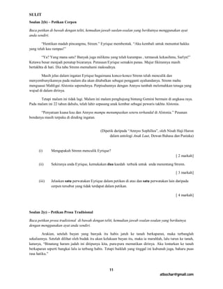 SULIT
Soalan 2(b) – Petikan Cerpen

Baca petikan di bawah dengan teliti, kemudian jawab saolan-soalan yang berikutnya menggunakan ayat
anda sendiri.

        “Hentikan madah pincangmu, Streen.” Eyrique membentak. “Aku kembali untuk menuntut hakku
yang telah kau rampas!”

        “Ya? Yang mana satu? Banyak juga milikmu yang telah kurampas , termasuk kekasihmu, Sarlyn!”
Ketawa besar menjadi penutup bicaranya. Perasaan Eyrique semakin panas. Mujur fikirannya masih
bertakhta di hati. Dia tahu Strenn memahami maksudnya.

       Masih jelas dalam ingatan Eyrique bagaimana konco-konco Strenn telah menculik dan
menyembunyikannya pada malam dia akan ditabalkan sebagai pengganti ayahandanya. Strenn mahu
menguasai Mahligai Alstonia sepenuhnya. Perpisahannya dengan Annyss tambah melemahkan tenaga yang
wujud di dalam dirinya.

       Tetapi malam ini tidak lagi. Malam ini malam penghujung bintang Gemini bermain di angkasa raya.
Pada malam ini 22 tahun dahulu, telah lahir sepasang anak kembar sebagai pewaris takhta Alstonia.

       “Penyatuan kuasa kau dan Annyss mampu menumpaskan seteru terhandal di Alstonia.” Pesanan
bondanya masih terpaku di dinding ingatan.


                                              (Dipetik daripada “Annyss Sophillea”, oleh Nisah Haji Haron
                                                    dalam antologi Anak Laut, Dewan Bahasa dan Pustaka)


      (i)     Mengapakah Strenn menculik Eyrique?
                                                                                               [ 2 markah]

      (ii)    Sekiranya anda Eyrique, kemukakan dua kaedah terbaik untuk anda menentang Strenn.

                                                                                               [ 3 markah]

      (iii)   Jelaskan satu perwatakan Eyrique dalam petikan di atas dan satu perwatakan lain daripada
              cerpen tersebut yang tidak terdapat dalam petikan.

                                                                                               [ 4 markah]



Soalan 2(c) – Petikan Prosa Tradisional

Baca petikan prosa tradisional di bawah dengan teliti, kemudian jawab soalan-soalan yang berikutnya
dengan menggunakan ayat anda sendiri.

         Arakian, setelah bayan yang banyak itu habis jatuh ke tanah berkaparan, maka terbanglah
sekaliannya. Setelah dilihat oleh budak itu akan kelakuan bayan itu, maka ia marahlah, lalu turun ke tanah,
katanya, “Binatang haram jadah ini ditipunya kita, pura-pura mematikan dirinya. Aku lontarkan ke tanah
berkaparan seperti bangkai lalu ia terbang habis. Tetapi baiklah yang tinggal ini kubunuh juga, baharu puas
rasa hatiku.”



                                                    11
                                                                                     atbochar@gmail.com
 