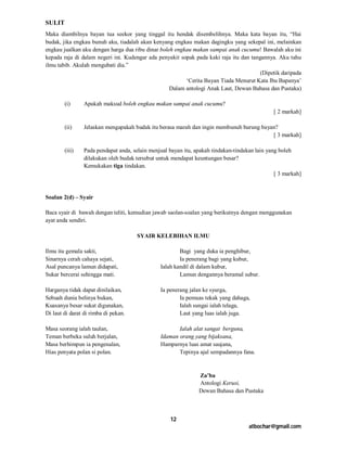 SULIT
Maka diambilnya bayan tua seekor yang tinggal itu hendak disembelihnya. Maka kata bayan itu, “Hai
budak, jika engkau bunuh aku, tiadalah akan kenyang engkau makan dagingku yang sekepal ini, melainkan
engkau jualkan aku dengan harga dua ribu dinar boleh engkau makan sampai anak cucumu! Bawalah aku ini
kepada raja di dalam negeri ini. Kudengar ada penyakit sopak pada kaki raja itu dan tangannya. Aku tahu
ilmu tabib. Akulah mengubati dia.”
                                                                                        (Dipetik daripada
                                                         ‘Cerita Bayan Tiada Menurut Kata Ibu Bapanya’
                                                   Dalam antologi Anak Laut, Dewan Bahasa dan Pustaka)

        (i)     Apakah maksud boleh engkau makan sampai anak cucumu?
                                                                                              [ 2 markah]

        (ii)    Jelaskan mengapakah budak itu berasa marah dan ingin membunuh burung bayan?
                                                                                         [ 3 markah]

        (iii)   Pada pendapat anda, selain menjual bayan itu, apakah tindakan-tindakan lain yang boleh
                dilakukan oleh budak tersebut untuk mendapat keuntungan besar?
                Kemukakan tiga tindakan.
                                                                                               [ 3 markah]



Soalan 2(d) – Syair

Baca syair di bawah dengan teliti, kemudian jawab saolan-soalan yang berikutnya dengan menggunakan
ayat anda sendiri.

                                      SYAIR KELEBIHAN ILMU

Ilmu itu gemala sakti,                                 Bagi yang duka ia penghibur,
Sinarnya cerah cahaya sejati,                          Ia penerang bagi yang kubur,
Asal puncanya lamun didapati,                  Ialah kandil di dalam kubur,
Sukar bercerai sehingga mati.                          Lamun dengannya beramal subur.

Harganya tidak dapat dinilaikan,               Ia penerang jalan ke syurga,
Sebuah dunia belinya bukan,                            Ia pemuas tekak yang dahaga,
Kuasanya besar sukat digunakan,                        Ialah sungai ialah telaga,
Di laut di darat di rimba di pekan.                    Laut yang luas ialah juga.

Masa seorang ialah taulan,                            Ialah alat sangat berguna,
Teman berbeka suluh berjalan,                  Idaman orang yang bijaksana,
Masa berhimpun ia pengenalan,                  Hamparnya luas amat saujana,
Hias penyata polan si polan.                          Tepinya ajal sempadannya fana.



                                                               Za’ba
                                                               Antologi Kerusi,
                                                               Dewan Bahasa dan Pustaka



                                                   12
                                                                                    atbochar@gmail.com
 