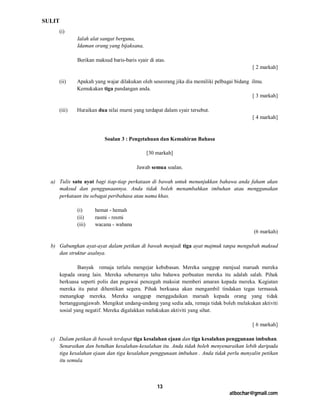 SULIT
     (i)
               Ialah alat sangat berguna,
               Idaman orang yang bijaksana,

               Berikan maksud baris-baris syair di atas.
                                                                                            [ 2 markah]

     (ii)      Apakah yang wajar dilakukan oleh seseorang jika dia memiliki pelbagai bidang ilmu.
               Kemukakan tiga pandangan anda.
                                                                                             [ 3 markah]

     (iii)     Huraikan dua nilai murni yang terdapat dalam syair tersebut.
                                                                                            [ 4 markah]



                           Soalan 3 : Pengetahuan dan Kemahiran Bahasa

                                               [30 markah]

                                          Jawab semua soalan.

  a) Tulis satu ayat bagi tiap-tiap perkataan di bawah untuk menunjukkan bahawa anda faham akan
     maksud dan penggunaannya. Anda tidak boleh menambahkan imbuhan atau menggunakan
     perkataan itu sebagai peribahasa atau nama khas.

               (i)     hemat - hemah
               (ii)    rasmi - resmi
               (iii)   wacana - wahana
                                                                                             (6 markah)

  b) Gabungkan ayat-ayat dalam petikan di bawah menjadi tiga ayat majmuk tanpa mengubah maksud
     dan struktur asalnya.

                 Banyak remaja terlalu mengejar kebebasan. Mereka sanggup menjual maruah mereka
        kepada orang lain. Mereka sebenarnya tahu bahawa perbuatan mereka itu adalah salah. Pihak
        berkuasa seperti polis dan pegawai pencegah maksiat memberi amaran kepada mereka. Kegiatan
        mereka itu patut dihentikan segera. Pihak berkuasa akan mengambil tindakan tegas termasuk
        menangkap mereka. Mereka sanggup menggadaikan maruah kepada orang yang tidak
        bertanggungjawab. Mengikut undang-undang yang sedia ada, remaja tidak boleh melakukan aktiviti
        sosial yang negatif. Mereka digalakkan melakukan aktiviti yang sihat.

                                                                                            [ 6 markah]

  c) Dalam petikan di bawah terdapat tiga kesalahan ejaan dan tiga kesalahan penggunaan imbuhan.
     Senaraikan dan betulkan kesalahan-kesalahan itu. Anda tidak boleh menyenaraikan lebih daripada
     tiga kesalahan ejaan dan tiga kesalahan penggunaan imbuhan . Anda tidak perlu menyalin petikan
     itu semula.



                                                    13
                                                                                  atbochar@gmail.com
 