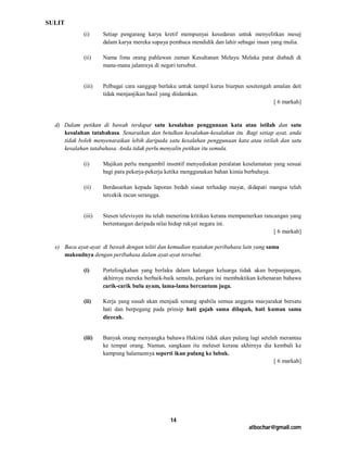 SULIT
             (i)     Setiap pengarang karya kretif mempunyai kesedaran untuk menyelitkan mesej
                     dalam karya mereka supaya pembaca mendidik dan lahir sebagai insan yang mulia.

             (ii)    Nama lima orang pahlawan zaman Kesultanan Melayu Melaka patut diabadi di
                     mana-mana jalanraya di negeri tersebut.


             (iii)   Pelbagai cara sanggup berlaku untuk tampil kurus biarpun sesetengah amalan deit
                     tidak menjanjikan hasil yang diidamkan.
                                                                                         [ 6 markah]


  d) Dalam petikan di bawah terdapat satu kesalahan penggunaan kata atau istilah dan satu
     kesalahan tatabahasa. Senaraikan dan betulkan kesalahan-kesalahan itu. Bagi setiap ayat, anda
     tidak boleh menyenaraikan lebih daripada satu kesalahan penggunaan kata atau istilah dan satu
     kesalahan tatabahasa. Anda tidak perlu menyalin petikan itu semula.

             (i)     Majikan perlu mengambil insentif menyediakan peralatan keselamatan yang sesuai
                     bagi para pekerja-pekerja ketika menggunakan bahan kimia berbahaya.

             (ii)    Berdasarkan kepada laporan bedah siasat terhadap mayat, didapati mangsa telah
                     tercekik racun serangga.


             (iii)   Stesen televisyen itu telah menerima kritikan kerana mempamerkan rancangan yang
                     bertentangan daripada nilai hidup rakyat negara ini.
                                                                                          [ 6 markah]

  e) Baca ayat-ayat di bawah dengan teliti dan kemudian nyatakan peribahasa lain yang sama
     maksudnya dengan peribahasa dalam ayat-ayat tersebut.

             (i)     Pertelingkahan yang berlaku dalam kalangan keluarga tidak akan berpanjangan,
                     akhirnya mereka berbaik-baik semula, perkara ini membuktikan kebenaran bahawa
                     carik-carik bulu ayam, lama-lama bercantum juga.

             (ii)    Kerja yang susah akan menjadi senang apabila semua anggota masyarakat bersatu
                     hati dan berpegang pada prinsip hati gajah sama dilapah, hati kuman sama
                     dicecah.


             (iii)   Banyak orang menyangka bahawa Hakimi tidak akan pulang lagi setelah merantau
                     ke tempat orang. Namun, sangkaan itu meleset kerana akhirnya dia kembali ke
                     kampung halamannya seperti ikan pulang ke lubuk.
                                                                                       [ 6 markah]




                                                14
                                                                               atbochar@gmail.com
 