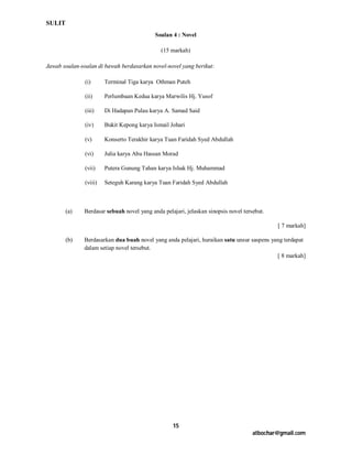 SULIT
                                            Soalan 4 : Novel

                                              (15 markah)

Jawab soalan-soalan di bawah berdasarkan novel-novel yang berikut:

               (i)      Terminal Tiga karya Othman Puteh

               (ii)     Perlumbaan Kedua karya Marwilis Hj. Yusof

               (iii)    Di Hadapan Pulau karya A. Samad Said

               (iv)     Bukit Kepong karya Ismail Johari

               (v)      Konserto Terakhir karya Tuan Faridah Syed Abdullah

               (vi)     Julia karya Abu Hassan Morad

               (vii)    Putera Gunung Tahan karya Ishak Hj. Muhammad

               (viii)   Seteguh Karang karya Tuan Faridah Syed Abdullah



        (a)   Berdasar sebuah novel yang anda pelajari, jelaskan sinopsis novel tersebut.

                                                                                            [ 7 markah]

        (b)   Berdasarkan dua buah novel yang anda pelajari, huraikan satu unsur saspens yang terdapat
              dalam setiap novel tersebut.
                                                                                           [ 8 markah]




                                                   15
                                                                                    atbochar@gmail.com
 