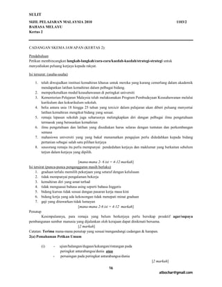SULIT
SIJIL PELAJARAN MALAYSIA 2010                                                               1103/2
BAHASA MELAYU
Kertas 2



CADANGAN SKEMA JAWAPAN (KERTAS 2):

Pendahuluan
Petikan membincangkan langkah-langkah/cara-cara/kaedah-kaedah/strategi-strategi untuk
menyediakan peluang kerjaya kepada rakyat.

Isi tersurat: (usaha-usaha)

    1. telah diwujudkan institusi kemahiran khusus untuk mereka yang kurang cemerlang dalam akademik
       mendapatkan latihan kemahiran dalam pelbagai bidang.
    2. memperkenalkan modul keusahawanan di peringkat universiti
    3. Kementerian Pelajaran Malaysia telah melaksanakan Program Pembudayaan Keusahawanan melalui
       kurikulum dan kokurikulum sekolah.
    4. belia antara usia 18 hingga 25 tahun yang tercicir dalam pelajaran akan diberi peluang menyertai
       latihan kemahiran mengikut bidang yang sesuai.
    5. remaja lepasan sekolah juga seharusnya melengkapkan diri dengan pelbagai ilmu pengetahuan
       termasuk yang berasaskan kemahiran
    6. ilmu pengetahuan dan latihan yang disediakan harus selaras dengan tuntutan dan perkembangan
       semasa
    7. mahasiswa universiti yang yang bakal menamatkan pengajian perlu didedahkan kepada bidang
       pertanian sebagai salah satu pilihan kerjaya
    8. seseorang remaja itu perlu mempunyai pendedahan kerjaya dan maklumat yang berkaitan sebelum
       terjun dalam kerjaya yang dipilih.

                                [mana-mana 2- 6 isi = 4-12 markah]
Isi tersirat (punca-punca pengangguran masih berlaku)
     1. graduan terlalu memilih pekerjaan yang setaraf dengan kelulusan
     2. tidak mempunyai pengalaman bekerja
     3. kemahiran diri yang amat terhad
     4. tidak menguasai bahasa asing seperti bahasa Inggeris
     5. bidang kursus tidak sesuai dengan pasaran kerja masa kini
     6. bidang kerja yang ada kekosongan tidak menepati minat graduan
     7. gaji yang ditawarkan tidak lumayan
                                [mana-mana 2-6 isi = 4-12 markah]
Penutup
          Kesimpulannya, para remaja yang belum berkerjaya perlu bersikap proaktif agar/supaya
pembangunan sumber manusia yang dijalankan oleh kerajaan dapat dinikmati bersama.
                                [2 markah]
Catatan: Terima mana-mana penutup yang sesuai/mengandungi cadangan & harapan.
2(a) Pemahaman Petikan Umum

        (i)      -   ujian/halangan/dugaan/kekangan/rintangan pada
                     peringkat antarabangsa/dunia atau
                -    persaingan pada peringkat antarabangsa/dunia
                                                                             [2 markah]
                                                   16
                                                                                 atbochar@gmail.com
 