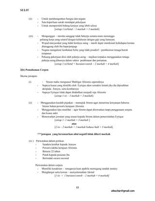 SULIT

        (ii)     -   Untuk membangunkan bangsa dan negara
                 -   Satu keperluan untuk mendapat pekerjaan
                 -   Untuk memperoleh bidang kerjaya yang lebih selesa
                                 [setiap 1 isi/betul – 1 markah = 3 markah]

        (iii)    - Menganggur – mereka sanggup tidak bekerja semata-mata menunggu
                  peluang kerja yang setaraf dengan kelulusan dengan gaji yang lumayan.
                 - Wujud masyarakat yang tidak berdaya saing – masih dapat menikmati kehidupan kerana
                   ditanggung oleh ibu bapa/penjaga
                 - Negara mengalami lambakan belia yang tidak proaktif – pembaziran tenaga buruh
                   tempatan
                 - Peluang pekerjaan diisi oleh pekerja asing – majikan terpaksa menggunakan tenaga
                   pekerja asing khasnya dalam sektor pembinaan dan pertanian.
                                [setiap 1 isi/betul + huraian/contoh - 2 markah = 4 markah]

2(b) Pemahaman Cerpen

Skema jawapan:

      (i)            - Strenn mahu menguasai Mahligai Alstonia sepenuhnya
                 -   Supaya kuasa yang dimiliki oleh Eyrique akan semakin lemah jika dia dipisahkan
                     daripada Annyss, iaitu kembarnya
                 -   Supaya Eyrique tidak dapat ditabalkan menjadi raja Alstonia
                               [setiap 1 isi – 1 markah = 2 markah]

      (ii)       - Menggunakan kaedah pujukan – memujuk Strenn agar menerima kenyataan bahawa
                    Strenn bukan pewaris kerajaan Alstonia
                 - Menggunakan tipu muslihat – agar Strenn dapat ditewaskan tanpa penggunaan senjata
                   dan kuasa sakti
                 - Menawarkan jawatan yang sesuai kepada Strenn dalam pemerintahan Eyrique
                               [setiap 1- 1 markah = 3 markah ]
                                               atau
                               [2 isi – 2 markah + 1 markah bahasa baik = 3 markah]

                 ***jawapan yang berunsurkan nilai negatif tidak diberi markah

        (iii ) Perwatakan dalam petikan:
               -    Saudara kembar kepada Annyss
               -    Pewaris takhta kerajaan Alstonia
               -    Berusia 22 tahun
               -    Patuh kepada pesanan ibu
               -    Bertindak secara rasional

                Perwatakan dalam cerpen:
                 - Memiliki kesaktian – tenaganya kuat apabila memegang tanduk eustary
                 - Menghargai setia kawan – menyelamatkan Akmal
                                [1 isi + 1 huraian/contoh - 2 markah = 4 markah]



                                                     17
                                                                                   atbochar@gmail.com
 