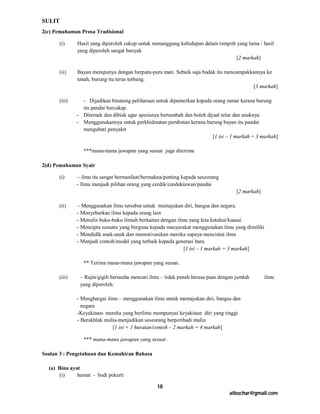 SULIT
2(c) Pemahaman Prosa Tradisional

        (i)     Hasil yang diperoleh cukup untuk menanggung kehidupan dalam tempoh yang lama / hasil
                yang diperoleh sangat banyak
                                                                                   [2 markah]

        (ii)    Bayan menipunya dengan berpura-pura mati. Sebaik saja budak itu mencampakkannya ke
                tanah, burung itu terus terbang.
                                                                                          [3 markah]

        (iii)     - Dijadikan binatang peliharaan untuk dipamerkan kepada orang ramai kerana burung
                  itu pandai bercakap.
                - Diternak dan dibiak agar spesisnya bertambah dan boleh dijual telur dan anaknya
                - Menggunakannya untuk perkhidmatan perubatan kerana burung bayan itu pandai
                  mengubati penyakit
                                                                            [1 isi – 1 markah = 3 markah]

                   ***mana-mana jawapan yang sesuai juga diterima

2(d) Pemahaman Syair

      (i)       – ilmu itu sangat bermanfaat/bermakna/penting kepada seseorang
                - Ilmu menjadi pilihan orang yang cerdik/cendekiawan/pandai
                                                                                      [2 markah]

      (ii)      – Menggunakan ilmu tersebut untuk memajukan diri, bangsa dan negara.
                - Menyebarkan ilmu kepada orang lain
                - Menulis buku-buku ilmiah berkaitan dengan ilmu yang kita ketahui/kuasai
                - Mencipta sesuatu yang berguna kepada masyarakat menggunakan ilmu yang dimiliki
                - Mendidik anak-anak dan memotivasikan mereka supaya mencintai ilmu
                - Menjadi contoh/model yang terbaik kepada generasi baru
                                                               [1 isi – 1 markah = 3 markah]

                   ** Terima mana-mana jawapan yang sesuai.

      (iii)      – Rajin/gigih berusaha mencari ilmu – tidak penah berasa puas dengan jumlah       ilmu
                 yang diperoleh.

                - Menghargai ilmu – menggunakan ilmu untuk memajukan diri, bangsa dan
                  negara
                -Keyakinan- mereka yang berilmu mempunyai keyakinan diri yang tinggi
                - Berakhlak mulia-menjadikan seseorang berperibadi mulia
                               [1 isi + 1 huraian/contoh – 2 markah = 4 markah]

                   *** mana-mana jawapan yang sesuai .

Soalan 3 : Pengetahuan dan Kemahiran Bahasa

  (a) Bina ayat
       (i)    hemat - budi pekerti

                                                   18
                                                                                   atbochar@gmail.com
 