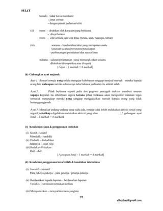 SULIT
                hemah - tidak boros/membazir
                       - jimat cermat
                       - dengan penuh perhatian/teliti

        (ii)    rasmi - disahkan oleh kerajaan/yang berkuasa
                      - diisytiharkan
                resmi - sifat semula jadi/sifat khas (benda, adat, perangai, tabiat)

        (iii)              wacana – keseluruhan tutur yang merupakan suatu
                           kesatuan/ucapan/pertuturan/percakapan
                         - perbincangan/pertukaran idea secara lisan

                wahana – saluran/perantaraan (yang memungkinkan sesuatu
                         dilakukan/disampaikan atau dicapai)
                               [1 ayat – 1 markah = 6 markah]

 (b) Gabungkan ayat majmuk

      Ayat 1: Banyak remaja yang terlalu mengejar kebebasan sanggup menjual maruah mereka kepada
      orang lain walaupun mereka sebenarnya tahu bahawa perbuatan itu adalah salah.

        Ayat 2 :      Pihak berkuasa seperti polis dan pegawai pencegah maksiat memberi amaran
        supaya kegiatan itu dihentikan segera kerana pihak berkuasa akan mengambil tindakan tegas
        termasuk menangkap mereka yang sanggup menggadaikan maruah kepada orang yang tidak
        bertanggungjawab.

        Ayat 3 : Mengikut undang-undang yang sedia ada, remaja tidak boleh melakukan aktiviti sosial yang
        negatif, sebaliknya digalakkan melakukan aktiviti yang sihat.                [1 gabungan ayat
        betul – 2 markah = 6 markah]


 (c) Kesalahan ejaan & penggunaan imbuhan

  (i) Kretif – kreatif
       Mendidik – terdidik
  (ii) Diabadi – diabadikan
       Jalanraya – jalan raya
  (iii) Berlaku- dilakukan
       Deit – diet
                                [1 jawapan betul – 1 markah = 6 markah]

 (d) Kesalahan penggunaan kata/istilah & kesalahan tatabahasa

  (i) Insentif – inisiatif
      Para pekerja-pekerja – para pekerja / pekerja-pekerja

  (ii) Berdasarkan kepada laporan – berdasarkan laporan
       Tercekik – terminum/termakan/terhidu

  (iii) Mempamerkan – menyiarkan/menayangkan

                                                     19
                                                                                       atbochar@gmail.com
 