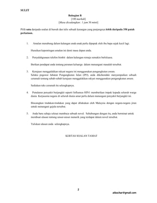 SULIT
                                          Bahagian B
                                            [100 markah]
                                  [Masa dicadangkan : 1 jam 30 minit]

Pilih satu daripada soalan di bawah dan tulis sebuah karangan yang panjangnya lebih daripada 350 patah
perkataan.


     1.    Amalan menabung dalam kalangan anak-anak perlu dipupuk oleh ibu bapa sejak kecil lagi.

          Huraikan kepentingan amalan ini demi masa depan anda.

     2.    Penyalahgunaan telefon bimbit dalam kalangan remaja semakin berleluasa.

          Berikan pendapat anda tentang peranan keluarga dalam menangani masalah tersebut.

     3.    Kerajaan menggalakkan rakyat negara ini menggunakan pengangkutan awam.
          Selaku pegawai Jabatan Pengangkutan Jalan (JPJ), anda dikehendaki menyampaikan sebuah
          ceramah tentang sebab-sebab kerajaan menggalakkan rakyat menggunakan pengangkutan awam.

          Sediakan teks ceramah itu selengkapnya.

     4.    Penularan penyakit berjangkit seperti Influenza HIN1 memberikan impak kepada seluruh warga
          dunia. Kerjasama negara di seluruh dunia amat perlu dalam menangani penyakit berjangkit ini.

          Bincangkan tindakan-tindakan yang dapat dilakukan oleh Malaysia dengan negara-negara jiran
          untuk menangani gejala tersebut.

     5.    Anda baru sahaja selesai membaca sebuah novel. Sehubungan dengan itu, anda berminat untuk
          membuat ulasan tentang unsur-unsur menarik yang terdapat dalam novel tersebut.

          Tuliskan ulasan anda selengkapnya.



                                         KERTAS SOALAN TAMAT




                                                    2
                                                                                  atbochar@gmail.com
 