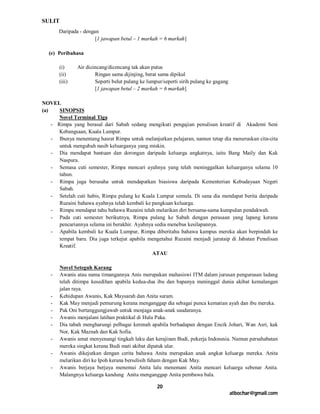 SULIT
       Daripada - dengan
                       [1 jawapan betul – 1 markah = 6 markah]

  (e) Peribahasa

       (i)     Air dicincang/dicencang tak akan putus
       (ii)            Ringan sama dijinjing, berat sama dipikul
       (iii)           Seperti belut pulang ke lumpur/seperti sirih pulang ke gagang
                       [1 jawapan betul – 2 markah = 6 markah]

NOVEL
(a)    SINOPSIS
       Novel Terminal Tiga
    - Rimpa yang berasal dari Sabah sedang mengikuti pengajian penulisan kreatif di Akademi Seni
       Kebangsaan, Kuala Lumpur.
    - Ibunya menentang hasrat Rimpa untuk melanjutkan pelajaran, namun tetap dia meneruskan cita-cita
       untuk mengubah nasib keluarganya yang miskin.
    - Dia mendapat bantuan dan dorongan daripada keluarga angkatnya, iaitu Bang Maily dan Kak
       Naspura.
    - Semasa cuti semester, Rimpa mencari ayahnya yang telah meninggalkan keluarganya selama 10
       tahun.
    - Rimpa juga berusaha untuk mendapatkan biasiswa daripada Kementerian Kebudayaan Negeri
       Sabah.
    - Setelah cuti habis, Rimpa pulang ke Kuala Lumpur semula. Di sana dia mendapat berita daripada
       Ruzaini bahawa ayahnya telah kembali ke pangkuan keluarga.
    - Rimpa mendapat tahu bahawa Ruzaini telah melarikan diri bersama-sama kumpulan pendakwah.
    - Pada cuti semester berikutnya, Rimpa pulang ke Sabah dengan perasaan yang lapang kerana
       pencariannya selama ini berakhir. Ayahnya sedia menebus kesilapannya.
    - Apabila kembali ke Kuala Lumpur, Rimpa diberitahu bahawa kampus mereka akan berpindah ke
       tempat baru. Dia juga terkejut apabila mengetahui Ruzaini menjadi jurutaip di Jabatan Penulisan
       Kreatif.
                                                ATAU

        Novel Seteguh Karang
   -    Awanis atau nama timangannya Anis merupakan mahasiswi ITM dalam jurusan pengurusan ladang
        telah ditimpa kesedihan apabila kedua-dua ibu dan bapanya meninggal dunia akibat kemalangan
        jalan raya.
   -    Kehidupan Awanis, Kak Maysarah dan Anita suram.
   -    Kak May menjadi pemurung kerana menganggap dia sebagai punca kematian ayah dan ibu mereka.
   -    Pak Oni bertanggungjawab untuk menjaga anak-anak saudaranya.
   -    Awanis menjalani latihan praktikal di Hulu Paka.
   -    Dia tabah mengharungi pelbagai kerenah apabila berhadapan dengan Encik Johari, Wan Asri, kak
        Nor, Kak Maznah dan Kak Sofia.
   -    Awanis amat menyenangi tingkah laku dan kerajinan Budi, pekerja Indonesia. Namun persahabatan
        mereka singkat kerana Budi mati akibat dipatuk ular.
   -    Awanis dikejutkan dengan cerita bahawa Anita merupakan anak angkat keluarga mereka. Anita
        melarikan diri ke Ipoh kerana berselisih faham dengan Kak May.
   -    Awanis berjaya berjaya menemui Anita lalu menemani Anita mencari keluarga sebenar Anita.
        Malangnya keluarga kandung Anita menganggap Anita pembawa bala.

                                                   20
                                                                                       atbochar@gmail.com
 
