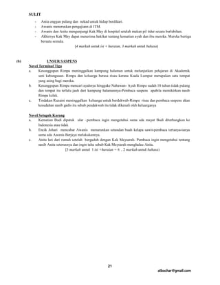 SULIT
         -    Anita enggan pulang dan nekad untuk hidup berdikari.
         -    Awanis meneruskan pengajiann di ITM.
         -    Awanis dan Anita mengunjungi Kak May di hospital setelah makan pil tidur secara berlebihan.
         -    Akhirnya Kak May dapat menerima hakikat tentang kematian ayah dan ibu mereka. Mereka bertiga
              bersatu semula.
                                   [4 markah untuk isi + huraian, 3 markah untuk bahasa)



(b)              UNSUR SASPENS
      Novel Terminal Tiga
      a.    Kesanggupan Rimpa meninggalkan kampung halaman untuk melanjutkan pelajaran di Akademik
            seni kebangsaan- Rimpa dan keluarga berasa risau kerana Kuala Lumpur merupakan satu tempat
            yang asing bagi mereka.
      b.    Kesanggupan Rimpa mencari ayahnya hinggake Nabawan- Ayah Rimpa sudah 10 tahun tidak pulang
            dan tempat itu terlalu jauh dari kampung halamannya-Pembaca saspens apabila memikirkan nasib
            Rimpa kelak.
      c.    Tindakan Ruzaini meninggalkan keluarga untuk berdakwah-Rimpa risau dan pembaca saspens akan
            kesudahan nasib gadis itu sebab pendakwah itu tidak dikenali oleh keluarganya

      Novel Seteguh Karang
      a.    Kematian Budi dipatuk ular –pembaca ingin mengetahui sama ada mayat Budi diterbangkan ke
            Indonesia atau tidak
      b.    Encik Johari mencabar Awanis menurunkan setandan buah kelapa sawit-pembaca tertanya-tanya
            sama ada Awanis Berjaya melakukannya.
      c.    Anita lari dari rumah setelah bergaduh dengan Kak Maysarah- Pembaca ingin mengetahui tentang
            nasib Anita seterusnya dan ingin tahu sebab Kak Maysarah menghalau Anita.
                              [3 markah untuk 1 isi +huraian = 6 , 2 markah untuk bahasa)




                                                       21
                                                                                     atbochar@gmail.com
 