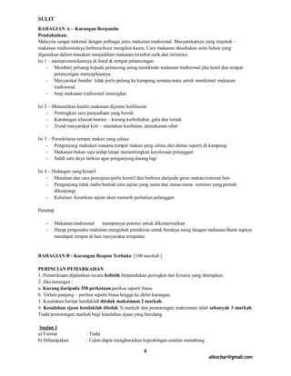 SULIT
BAHAGIAN A – Karangan Berpandu
Pendahuluan:
Malaysia sangat terkenal dengan pelbagai jenis makanan tradisional. Masyarakatnya yang majmuk –
makanan tradisionalnya berbeza-beza mengikut kaum. Cara makanan disediakan serta bahan yang
digunakan dalam masakan menjadikan makanan tersebut unik dan istimewa.
Isi 1 – mempromosikannya di hotel & tempat pelancongan
     - Memberi peluang kepada pelancong asing menikmati makanan tradisional jika hotel dan tempat
         pelancongan menyajikannya.
     - Masyarakat bandar tidak perlu pulang ke kampung semata-mata untuk menikmati makanan
         tradisional.
     - Imej makanan tradisional meningkat

Isi 2 – Memastikan kualiti makanan dijamin berkhasiat
     - Pentingkan cara penyediaan yang bersih
     - Kandungan khasiat/nutrasi – kurang karbohidrat, gula dan lemak
     - Trend masyarakat kini – utamakan kesihatan /pemakanan sihat

Isi 3 – Persekitaran tempat makan yang selesa
     - Pengunjung mahukan suasana tempat makan yang selesa dan damai seperti di kampung
     - Makanan bukan saja sedap tetapi mementingkan keselesaan pelanggan
     - Salah satu daya tarikan agar pengunjung datang lagi

Isi 4 – Hidangan yang kreatif
     - Masakan dan cara penyajian perlu kreatif dan berbeza daripada gerai makan/restoran lain
     - Pengunjung tidak mahu bentuk/cara sajian yang sama dari mana-mana restoran yang pernah
         dikunjungi
     - Kelainan /keunikan sajian akan menarik perhatian pelanggan

Penutup

   -      Makanan tradisional     mempunyai potensi untuk dikomersialkan
   -      Harap pengusaha makanan mengubah pemikiran untuk berdaya saing dengan makanan Barat supaya
          mendapat tempat di hati masyarakat tempatan.


BAHAGIAN B : Karangan Respon Terbuka [100 markah ]

PERINCIAN PEMARKAHAN
1. Pemeriksaan dijalankan secara holistik berpandukan peringkat dan kriteria yang ditetapkan.
2. Jika karangan :
a. Kurang daripada 350 perkataan,periksa seperti biasa.
b. Terlalu panjang – periksa seperti biasa hingga ke akhir karangan.
3. Kesalahan format hendaklah ditolak maksimum 2 markah.
4. Kesalahan ejaan hendaklah ditolak ½ markah dan pemotongan maksimum ialah sebanyak 3 markah.
Tiada pemotongan markah bagi kesalahan ejaan yang berulang.

 Soalan 1
a) Format               : Tiada
b) Diharapakan          : Calon dapat menghuraikan kepentingan amalan menabung

                                                  4
                                                                                 atbochar@gmail.com
 