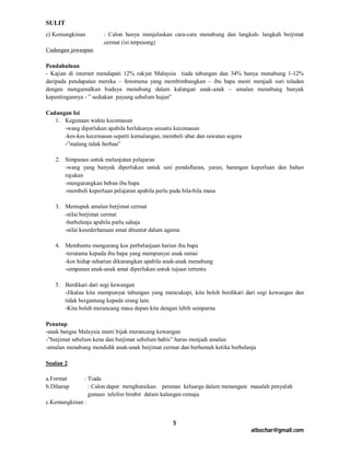 SULIT
c) Kemungkinan        : Calon hanya menjelaskan cara-cara menabung dan langkah- langkah berjimat
                      cermat (isi terpesong)
Cadangan jawaapan

Pendahuluan
- Kajian di internet mendapati 12% rakyat Malaysia tiada tabungan dan 34% hanya menabung 1-12%
daripada pendapatan mereka – fenomena yang membimbangkan – ibu bapa mesti menjadi suri teladan
dengan mengamalkan budaya menabung dalam kalangan anak-anak – amalan menabung banyak
kepentingannya - ” sediakan payung sebelum hujan”

Cadangan Isi
   1. Kegunaan waktu kecemasan
      -wang diperlukan apabila berlakunya sesuatu kecemasan
      -kes-kes kecemasan seperti kemalangan, membeli ubat dan rawatan segera
      -”malang tidak berbau”

   2. Simpanan untuk melanjutan pelajaran
      -wang yang banyak diperlukan untuk sesi pendaftaran, yuran, barangan keperluan dan bahan
      rujukan
      -mengurangkan beban ibu bapa
      -membeli keperluan pelajaran apabila perlu pada bila-bila masa

   3. Memupuk amalan berjimat cermat
      -nilai berjimat cermat
      -berbelanja apabila perlu sahaja
      -nilai kesederhanaan amat dituntut dalam agama

   4. Membantu mengurang kos perbelanjaan harian ibu bapa
      -terutama kepada ibu bapa yang mempunyai anak ramai
      -kos hidup seharian dikurangkan apabila anak-anak menabung
      -simpanan anak-anak amat diperlukan untuk tujuan tertentu

   5. Berdikari dari segi kewangan
      -Jikalau kita mempunyai tabungan yang mencukupi, kita boleh berdikari dari segi kewangan dan
      tidak bergantung kepada orang lain.
      -Kita boleh merancang masa depan kita dengan lebih sempurna

Penutup
-anak bangsa Malaysia mesti bijak merancang kewangan
-”berjimat sebelum kena dan berjimat sebelum habis” harus menjadi amalan
-amalan menabung mendidik anak-anak berjimat cermat dan berhemah ketika berbelanja

Soalan 2

a.Format      : Tiada
b.Diharap       : Calon dapat menghuraikan peranan keluarga dalam menangani masalah penyalah
                gunaan telefon bimbit dalam kalangan remaja.
c.Kemungkinan :


                                                 5
                                                                                atbochar@gmail.com
 