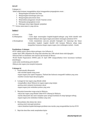 SULIT
Cadangan isi :
 Sebab-sebab kerajaan menggalakkan rakyat menggunakan pengangkutan awam :
      1. Mengurangkan kesesakan lalu lintas
      2. Mengurangkan kemalangan jalan raya.
      3. Mengurangkan pencemaran alam.
      4. Menjimatkan penggunaan minyak/ berjimat cermat.
      5. Memajukan pengangkutan awam
      6. Hubungan rakyat dapat dipupuk/ perpaduan
***. Terima mana-mana isi yang relevan.

Soalan 4

a) Format              : Tiada
b) Diharapakan         : Calon dapat menerangkan langkah-langkah/cadangan yang boleh diambil oleh
                       kerajaan Malaysia dan negara-negara jiran dalam menangani penularan H1N1
c) Kemungkinan         : Calon menjelaskan cara-cara penyakit berjangkit (isi terpesong) dan hanya
                       menyatakan langkah- langkah diambil oleh kerajaan Malaysia sahaja tanpa
                       mengaitkan kerjasama dengan negara-negara jiran (sebahagian markah - lemah)

Pendahuluan -Cadangan
-H1N1 adalah sejenis spesies dalam golongan virus Influenza A.
-setakat April 2009, dilaporkan 80 orang telah terkorban dan 1500 seluruh dunia telah dijangkiti.
-Selesema babi ini disebarkan oleh manusia dan bermula di Mexico
-World Health Organization (WHO) pada 24 April 2009 mengisytiharkan krisis kecemasan kesihatan
antarabangsa.
-usaha untuk membendung perlu diambil
-Malaysia dan negara jiran menjalin kerjasama

Cadangan isi
   1. Pesakit-pesakit dikuarantin
      -elak merebak kepada orang awam
      -negara-negara jiran seperti Singapura, Thailand dan Indonesia mengambil tindakan yang sama
      -memberi rawatan lanjut dan pencegahan

   2. Larangan ke luar negara yang dilanda wabak
      -mengehadkan rakyat Malaysia ke negara-negara yang terjejas
      -penting untuk menjamin keselamatan rakyat
      -negara-negara jiran melakukan perkara yang sama

   3. Menyekat kemasukan warga asing ke Malaysia
      -rakyat dari negara yang dilanda wabak H1N1 dilarang ke Malaysia
      -mereka dikuarantin dan mesti menjalani ujian saringan kesihatan di setiap lapangan terbang
      -negara-negara jiran melakukan tindakan yang sama

   4. Menyediakan ubat-ubatan dan vaksin
      -penting untuk mencegah penularan
      -vaksin diedarkan kepada kakitangan perubatan atau mereka yang mengendalikan kes-kes H1N1

   5. Bajet dan dana khas untuk menjalankan kajian

                                                   7
                                                                                   atbochar@gmail.com
 