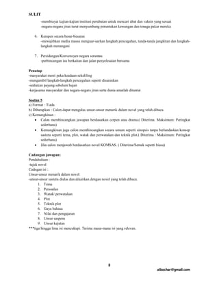 SULIT
        -membiayai kajian-kajian institusi perubatan untuk mencari ubat dan vaksin yang sesuai
        -negara-negara jiran turut menyumbang peruntukan kewangan dan tenaga pakar mereka

    6. Kempen secara besar-besaran
       -mewajibkan media massa menguar-uarkan langkah pencegahan, tanda-tanda jangkitan dan langkah-
       langkah menangani

    7. Persidangan/Konvensyen negara serantau
       -perbincangan isu berkaitan dan jalan penyelesaian bersama

Penutup
-masyarakat mesti peka keadaan sekeliling
-mengambil langkah-langkah pencegahan seperti disarankan
-sediakan payung sebelum hujan
-kerjasama masyarakat dan negara-negara jiran serta dunia amatlah dituntut

Soalan 5
a) Format : Tiada
b) Diharapkan : Calon dapat mengulas unsur-unsur menarik dalam novel yang telah dibaca.
c) Kemungkinan :
     Calon membincangkan jawapan berdasarkan cerpen atau drama.( Diterima. Maksimum: Peringkat
        sederhana)
     Kemungkinan juga calon membincangkan secara umum seperti sinopsis tanpa berlandaskan konsep
        sastera seperti tema, plot, watak dan perwatakan dan teknik plot.( Diterima : Maksimum: Peringkat
        sederhana)
     Jika calon menjawab berdasarkan novel KOMSAS. ( Diterima/Semak seperti biasa)

Cadangan jawapan:
Pendahuluan :
-tajuk novel
Cadngan isi :
Unsur-unsur menarik dalam novel:
-unsur-unsur sastera diulas dan dikaitkan dengan novel yang telah dibaca.
       1. Tema
       2. Persoalan
       3. Watak/ perwatakan
       4. Plot
       5. Teknik plot
       6. Gaya bahasa
       7. Nilai dan pengajaran
       8. Unsur saspens
       9. Unsur kejutan
***tiga hingga lima isi mencukupi. Terima mana-mana isi yang relevan.




                                                     8
                                                                                    atbochar@gmail.com
 