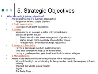 5. Strategic Objectives What are strategic/primary objectives? Are long-term aims of a business organization. Targets for the next couple of years. 1. Profit maximization : Making as much profit as possible. 2. Growth : Measured by an increase in sales or by market share Benefits of growth include: Economies of scale, lower average cost of production. Market power, more monopoly, charge higher prices. Reduced risks, diversification; helps reduce risk. 3. Image and Reputation Having a bad image may turn customers away. Must also consider the NEEDS of the customer. Having a good reputation, people will want to do business with you. 4. Market standing Refers to the extent which a firm has presence in the marketplace. Microsoft has high market standing for being number one in the computer software industry. Walmart, the world’s largest retailer. Toyota The Body Shop. … 